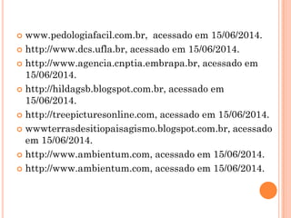  www.pedologiafacil.com.br, acessado em 15/06/2014.
 http://www.dcs.ufla.br, acessado em 15/06/2014.
 http://www.agencia.cnptia.embrapa.br, acessado em
15/06/2014.
 http://hildagsb.blogspot.com.br, acessado em
15/06/2014.
 http://treepicturesonline.com, acessado em 15/06/2014.
 wwwterrasdesitiopaisagismo.blogspot.com.br, acessado
em 15/06/2014.
 http://www.ambientum.com, acessado em 15/06/2014.
 http://www.ambientum.com, acessado em 15/06/2014.
 