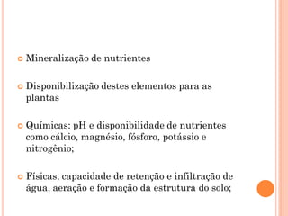  Mineralização de nutrientes
 Disponibilização destes elementos para as
plantas
 Químicas: pH e disponibilidade de nutrientes
como cálcio, magnésio, fósforo, potássio e
nitrogênio;
 Físicas, capacidade de retenção e infiltração de
água, aeração e formação da estrutura do solo;
 