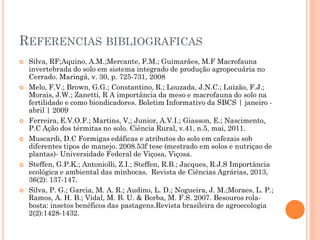 REFERENCIAS BIBLIOGRAFICAS
 Silva, RF;Aquino, A.M.;Mercante, F.M.; Guimarães, M.F Macrofauna
invertebrada do solo em sistema integrado de produção agropecuária no
Cerrado. Maringá, v. 30, p. 725-731, 2008
 Melo, F.V.; Brown, G.G.; Constantino, R.; Louzada, J.N.C.; Luizão, F.J.;
Morais, J.W.; Zanetti, R A importância da meso e macrofauna do solo na
fertilidade e como biondicadores. Boletim Informativo da SBCS | janeiro -
abril | 2009
 Ferreira, E.V.O.F.; Martins, V,; Junior, A.V.I.; Giasson, E.; Nascimento,
P.C Ação dos térmitas no solo. Ciência Rural, v.41, n.5, mai, 2011.
 Muscardi, D.C Formigas edáficas e atributos do solo em cafezais sob
diferentes tipos de manejo. 2008.53f tese (mestrado em solos e nutriçao de
plantas)- Universidade Federal de Viçosa, Viçosa.
 Steffen, G.P.K.; Antoniolli, Z.I.; Steffen, R.B.; Jacques, R.J.S Importância
ecológica e ambiental das minhocas. Revista de Ciências Agrárias, 2013,
36(2): 137-147.
 Silva, P. G.; Garcia, M. A. R.; Audino, L. D.; Nogueira, J. M.;Moraes, L. P.;
Ramos, A. H. B.; Vidal, M. B. U. & Borba, M. F.S. 2007. Besouros rola-
bosta: insetos benéficos das pastagens.Revista brasileira de agroecologia
2(2):1428-1432.
 