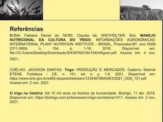 Referências
BONA, Fabiano Daniel de; MORI, Claudia de; WIETHÖLTER, Siro. MANEJO
NUTRICIONAL DA CULTURA DO TRIGO. INFORMAÇÕES AGRONÔMICAS:
INTERNATIONAL PLANT NUTRITION INSTITUTE - BRASIL, Piracicaba-SP, ano ISSN
2311-5904, n. 154, p. 1-16, 2016. Disponível em:
file:///C:/Users/Desktop/Downloads/ID439792016n154InfAgron.pdf. Acesso em: 4 nov.
2021.
COÊLHO, JACKSON DANTAS. Trigo: PRODUÇÃO E MERCADOS. Caderno Setorial
ETENE, Fortaleza - CE, n. 151, ed. s, p. 1-9, 2021. Disponível em:
https://www.bnb.gov.br/s482-dspace/bitstream/123456789/636/3/2021_CDS_151.pdf.
Acesso em: 2 nov. 2021.
O trigo na história: Há 10 mil anos na história da humanidade. Biotrigo, 11 abr. 2018.
Disponível em: https://biotrigo.com.br/bionews/o-trigo-na-historia/1411. Acesso em: 2 nov.
2021.
 