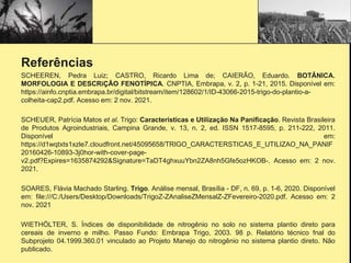 Referências
SCHEEREN, Pedra Luiz; CASTRO, Ricardo Lima de; CAIERÃO, Eduardo. BOTÂNICA.
MORFOLOGIA E DESCRiÇÃO FENOTÍPICA. CNPTIA, Embrapa, v. 2, p. 1-21, 2015. Disponível em:
https://ainfo.cnptia.embrapa.br/digital/bitstream/item/128602/1/ID-43066-2015-trigo-do-plantio-a-
colheita-cap2.pdf. Acesso em: 2 nov. 2021.
SCHEUER, Patrícia Matos et al. Trigo: Características e Utilização Na Panificação. Revista Brasileira
de Produtos Agroindustriais, Campina Grande, v. 13, n. 2, ed. ISSN 1517-8595, p. 211-222, 2011.
Disponível em:
https://d1wqtxts1xzle7.cloudfront.net/45095658/TRIGO_CARACTERSTICAS_E_UTILIZAO_NA_PANIF
20160426-10893-3j0hor-with-cover-page-
v2.pdf?Expires=1635874292&Signature=TaDT4ghxuuYbn2ZA8nh5Gfe5ozHKOB-. Acesso em: 2 nov.
2021.
SOARES, Flávia Machado Starling. Trigo. Análise mensal, Brasília - DF, n. 69, p. 1-6, 2020. Disponível
em: file:///C:/Users/Desktop/Downloads/TrigoZ-ZAnaliseZMensalZ-ZFevereiro-2020.pdf. Acesso em: 2
nov. 2021
WIETHÖLTER, S. Índices de disponibilidade de nitrogênio no solo no sistema plantio direto para
cereais de inverno e milho. Passo Fundo: Embrapa Trigo, 2003. 98 p. Relatório técnico fnal do
Subprojeto 04.1999.360.01 vinculado ao Projeto Manejo do nitrogênio no sistema plantio direto. Não
publicado.
 