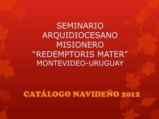SEMINARIO
   ARQUIDIOCESANO
      MISIONERO
 “REDEMPTORIS MATER”
  MONTEVIDEO-URUGUAY



CATÁLOGO NAVIDEÑO 2012
 