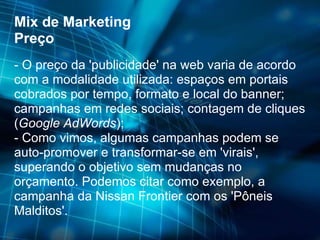 Mix de Marketing Preço - O preço da 'publicidade' na web varia de acordo com a modalidade utilizada: espaços em portais cobrados por tempo, formato e local do banner; campanhas em redes sociais; contagem de cliques ( Google AdWords ); - Como vimos, algumas campanhas podem se auto-promover e transformar-se em 'virais', superando o objetivo sem mudanças no orçamento. Podemos citar como exemplo, a campanha da Nissan Frontier com os 'Pôneis Malditos'. 