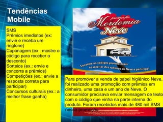 Tendências Mobile SMS Prêmios imediatos (ex: envie e receba um ringtone)  Cuponagem (ex.: mostre o código para receber o desconto)  Sorteios (ex.: envie e concorra a prêmios)  Competições (ex.: envie a resposta correta para participar)  Concursos culturais (ex.: a melhor frase ganha)  ] Para promover a venda de papel higiênico Neve, foi realizado uma promoção com prêmios em dinheiro, uma casa e um ano de Neve. O consumidor precisava enviar mensagem de texto com o código que vinha na parte interna do produto. Foram recebidos mais de 480 mil SMS nessa promoção. 