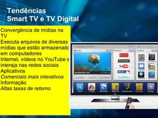 Tendências Smart TV e TV Digital Convergência de mídias na TV Executa arquivos de diversas mídias que estão armazenado em computadores  Internet, vídeos no YouTube e interaja nas redes sociais Aplicativos Comerciais mais interativos Informação Altas taxas de retorno 