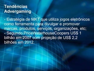 Tendências Advergaming - Estratégia de MKT que utiliza jogos eletrônicos como ferramenta para divulgar e promover marcas, produtos, serviços, organizações, etc;  - Segundo PriceWaterhouseCoopers US$ 1 bilhão em 2007 com projeção de US$ 2,2 bilhões em 2012. 