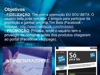 Objetivos - FIDELIZAÇÃO : Tim com a promoção  EU SOU BETA . O usuário beta pode convidar 2 amigos para participar da promoção e ganhar um chip Tim Beta (Facebook - funpage -  http://www.facebook.com/timbeta ); - PROMOÇÃO : Privalia, onde o usuário tem o privilégio de compras antes dos produtos chegarem ao portal (Facebook - funpage). 