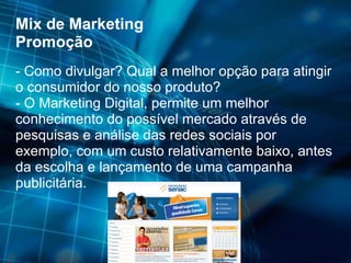 Mix de Marketing Promoção - Como divulgar? Qual a melhor opção para atingir o consumidor do nosso produto? - O Marketing Digital, permite um melhor conhecimento do possível mercado através de pesquisas e análise das redes sociais por exemplo, com um custo relativamente baixo, antes da escolha e lançamento de uma campanha publicitária. 