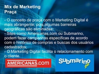 Mix de Marketing Praça - O conceito de praça com o Marketing Digital é mais abrangente; pois algumas barreiras geográficas são eliminadas; - Sites como Americanas.com ou Submarino, podem fazer campanhas específicas de acordo com o histórico de compras e buscas dos usuários cadastrados; - O Marketing Digital facilita o relacionamento com o cliente. 