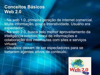 Conceitos Básicos Web 2.0 - Na web 1.0, primeira geração de internet comercial. Muita informação, pouca interatividade. Usuário era espectador; - Na web 2.0, busca pelo melhor aproveitamento da inteligência coletiva, troca de informações e colaboração dos internautas com sites e serviços virtuais; - Usuários deixam de ser espectadores para se tornarem agentes ativos de conteúdo. 