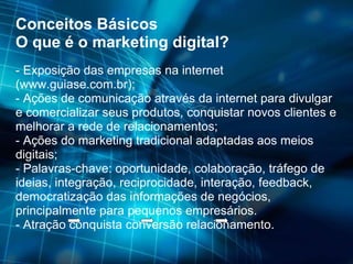 Conceitos Básicos O que é o marketing digital? - Exposição das empresas na internet (www.guiase.com.br); - Ações de comunicação através da internet para divulgar e comercializar seus produtos, conquistar novos clientes e melhorar a rede de relacionamentos; - Ações do marketing tradicional adaptadas aos meios digitais; - Palavras-chave: oportunidade, colaboração, tráfego de ideias, integração, reciprocidade, interação, feedback, democratização das informações de negócios, principalmente para pequenos empresários.  - Atração conquista conversão relacionamento. 