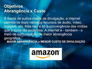Objetivos Abrangência x Custo À frente de outros meios de divulgação, a internet permite os mais variados recursos de áudio, vídeo, imagem, etc. Mas não é só a convergência das mídias que a torna tão poderosa. A internet é - também - o meio de comunicação de maior abrangência geográfica. MAIOR ABRANGÊNCIA x MENOR CUSTO DE DIVULGAÇÃO 