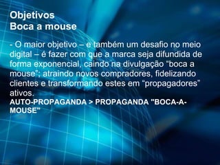 Objetivos Boca a mouse - O maior objetivo – e também um desafio no meio digital – é fazer com que a marca seja difundida de forma exponencial, caindo na divulgação “boca a mouse”; atraindo novos compradores, fidelizando clientes e transformando estes em “propagadores” ativos. AUTO-PROPAGANDA > PROPAGANDA "BOCA-A-MOUSE" 