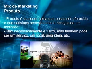 Mix de Marketing Produto - Produto é qualquer coisa que possa ser oferecida e que satisfaça necessidades e desejos de um mercado; - Não necessariamente é físico, mas também pode ser um serviço, um local, uma ideia, etc. 