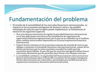 Fundamentación del problema
 El estudio de la inestabilidad de los mercados financieros internacionales, su
impacto en las economías emergentes de América Latina y las posibles
estrategias de solución que la región puede implementar, se fundamenta al
menos en los siguientes aspectos:
 Pese a las buenas intenciones de regular la actividad financiera internacional,
no se han dado pasos concretos en la consolidación de organismos de
supervisión financiera supranacional, por lo que no se vislumbra en el mediano
plazo cambios estructurales importantes en la actual arquitectura financiera
internacional.
 Existen fuertes intereses en las economías emisoras de moneda de reserva que
obligan a mantener el entramado financiero internacional actual, a pesar de los
efectos perniciosos que la crisis económica mundial ha traído para las
economías desarrolladas. Es por ello que las naciones emergentes deben buscar
soluciones alternativas que les permitan hacer frente a los choques externos.
 La estabilidad cambiaria y la regularidad del financiamiento internacional son
factores determinantes para el desarrollo económico de los países emergentes.
Dichos determinantes son vulnerados y perturbados por las deficiencias de la
arquitectura monetaria y financiera internacional actual.
 