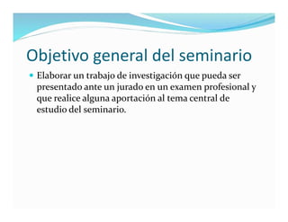 Objetivo general del seminario
 Elaborar un trabajo de investigación que pueda ser
presentado ante un jurado en un examen profesional y
que realice alguna aportación al tema central de
estudio del seminario.
 