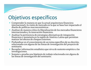 Objetivos específicos
 Comprender la manera en que la actual arquitectura financiera
internacional y la visión de mercado en la que se basa han impactado el
diseño de políticas macroeconómicas .
 Analizar de manera crítica la liberalización de los mercados financieros
internacionales y la innovación financiera.
 Analizar la pertinencia de estrategias alternativas de integración
financiera y monetaria en la región de América Latina que permitan
matizar los efectos de choques externos.
 Profundizar en el conocimiento de un tema específico de su elección,
relacionado con alguna de las líneas de investigación del proyecto de
seminario.
 Recopilar información estadística que sirva de sustento empírico a las
investigaciones.
 Someter a prueba una hipótesis de trabajo relacionada con alguna de
las líneas de investigación del seminario.
 