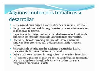 Algunos contenidos temáticos a
desarrollar
 Causas que dieron origen a la crisis financiera mundial de 2008.
 Congruencia de las medidas regulatorias para los países emisores
de monedas de reserva.
 Impacto que la crisis económica mundial tuvo sobre los tipos de
cambios y las tasas de interés de las economías emergentes.
 Efectos del tipo de cambio y las tasas de interés sobre las
variables de la economía real de las economías de América
Latina.
 Respuestas de política que las naciones de América Latina
tuvieron ante la crisis económica mundial.
 Debate teórico en torno a la integración monetaria y financiera.
 Reflexionar y analizar de manera crítica las diferentes propuestas
que han surgido en la región de América Latina para una
integración monetaria flexible.
 