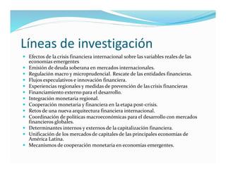 Líneas de investigación
 Efectos de la crisis financiera internacional sobre las variables reales de las
economías emergentes
 Emisión de deuda soberana en mercados internacionales.
 Regulación macro y microprudencial. Rescate de las entidades financieras.
 Flujos especulativos e innovación financiera.
 Experiencias regionales y medidas de prevención de las crisis financieras
 Financiamiento externo para el desarrollo.
 Integración monetaria regional.
 Cooperación monetaria y financiera en la etapa post-crisis.
 Retos de una nueva arquitectura financiera internacional.
 Coordinación de políticas macroeconómicas para el desarrollo con mercados
financieros globales.
 Determinantes internos y externos de la capitalización financiera.
 Unificación de los mercados de capitales de las principales economías de
América Latina.
 Mecanismos de cooperación monetaria en economías emergentes.
 