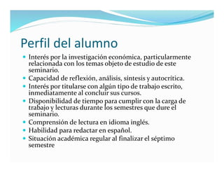 Perfil del alumno
 Interés por la investigación económica, particularmente
relacionada con los temas objeto de estudio de este
seminario.
 Capacidad de reflexión, análisis, síntesis y autocrítica.
 Interés por titularse con algún tipo de trabajo escrito,
inmediatamente al concluir sus cursos.
 Disponibilidad de tiempo para cumplir con la carga de
trabajo y lecturas durante los semestres que dure el
seminario.
 Comprensión de lectura en idioma inglés.
 Habilidad para redactar en español.
 Situación académica regular al finalizar el séptimo
semestre
 