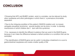   Knowing that APC and BUBR1 protein  exist in a complex, can be relevant to study other neoplasias and other pathologies in which there´s  a premature chromatide separation   Due to the intriguing condition of this patient ( BUB1B mutation and  no mosaic variegate aneuplody syndrome),  several studies can be done, in order  to develop mechanisms in which children don´t  born with this syndrome    It is  necessary to identify the different mutations that can exist in the BUB1B gene, because it can make the difference between a lethal condition or a condition that can be controlled.   The identification of BUB1B gene can be useful  to develop a treatment or a cure to gastrointestinal neoplasias and create a better quality of life   