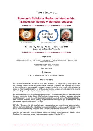 Taller / Encuentro:

      Economía Solidaria, Redes de Intercambio,
        Bancos de Tiempo y Monedas sociales
         …………………………………………….




                 Sábado 18 y domingo 19 de septiembre de 2010
                         Lugar de realización: Valencia
             …………………………………………….
                                          Organizan:
    ASOCIACION PARA LA PROYECCION E IGUALDAD Y PARA LAS MINORIAS Y COLECTIVOS
                                DESFAVORECIDOS

                              RED SOSTENIBLE Y CREATIVA (RSC)

                                         CIAE VALENCIA

                                          Colaboran:
                      ICA, COOWORKING VALENCIA, EFETEN, ICA Y ESTIC

                                        Presentación:

La sociedad moderna ha disuelto muchos lazos humanos. La emigración y el crecimiento de
las ciudades, ha reforzado el asilamiento de las personas, Asimismo, los estimulos al consumo
y el endeudamiento han generado cultura con graves contradicciones que la crisis económica
actual se ha encargado de poner en evidencia, sumiendo a un gran número depersonas en una
situación de gran fragilidad psíquica, espiritual y económica.

En el caso español, el colapso del sector inmobiliario y financiero ha puesto fin la extraordinaria
bonanza económica de los últimos 15 años dejando a numerosas familias y personas ante una
difícil situación, y es por ello por lo que nos interesa conocer qué han hecho otras sociedades.
Qué podemos aprender de las ideas y las experiencias innovadoras que se han llevado a la
práctica en Japón, Latinoamérica y Europa

El Taller / Encuetro ha sido diseñado para conocer cómo son dinamizadas las sociedades,
cómo podemos descubrir los recursos y las capacidades de las personas, y aprovecharlas para
lanzar iniciativas exitosas y descubrir cómo funciona una Feria de Trueque sin usar euros

Además, se expondrán experiencias de economía solidaria desarrolladas en Brasil y cómo
funcionan los bancos de tiempo y las monedas sociales en Francia (SEL).




…………………………………………………………………………………………….
 