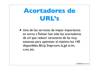 Acortadores de
      URL’s
• Uno de los servicios de mayor importancia
  en torno a Twitter han sido los acortadores
  de url que reducir caracteres de las muy
  extensas para optimizar al máximo los 140
  disponibles: Bit.ly, Snipr.com, Is.gd, tr.im,
  u.nu, etc.
 