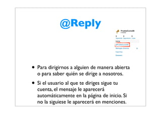 @Reply



• Para dirigirnos a alguien de manera abierta
  o para saber quién se dirige a nosotros.
• Si el usuario al que te diriges sigue tu
  cuenta, el mensaje le aparecerá
  automáticamente en la página de inicio. Si
  no la siguiese le aparecerá en menciones.
 