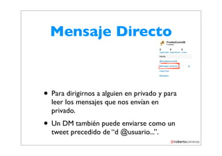 Mensaje Directo



• Para dirigirnos a alguien en privado y para
  leer los mensajes que nos envían en
  privado.
• Un DM también puede enviarse como un
  tweet precedido de “d @usuario...”.
 