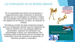 La motivación en el ámbito laboral
Es la capacidad que tienen las empresas o
organizaciones para mantener el estímulo
positivo de sus empleados en relación a todas
las actividades que realizan para llevar a cabo
los objetos de la misma, es decir, en relación al
trabajo.
Constituye el éxito de toda empresa el lograr
que sus empleados sientan que los objetivos de
ésta se alinean con sus propios objetivos
personales, capaces de satisfacer sus
necesidades y llenar sus expectativas. Sin
embargo debe entenderse que el concepto de
motivación varía de acuerdo a la persona y a
factores sociales y culturales.
 
