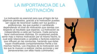 LA IMPORTANCIA DE LA
MOTIVACIÓN
La motivación es esencial para que el logro de tus
objetivos planteados, gracias a la motivación puedes
ser capaz de reconocer cuáles son tus gustos y
preferencias, las que pueden ir cambiando
dependiendo el nivel de motivación que sientas con
respecto al resultado que esperas. La motivación es
independiente a cada ser humano. Cada persona
tiene motivaciones distintas. En ocasiones podrás
sentir más o menos motivación por el mismo hecho, lo
cual está relacionado a variables o factores externos
que influyen en las conductas, haciendo que éstas
vayan modificando comportamientos frente a los
mismos hechos. Los impulsos de la motivación son
los que te mueven a realizar ciertas acciones y ser
perseverantes con ellas hasta culminarlas.
 