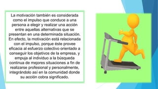 La motivación también es considerada
como el impulso que conduce a una
persona a elegir y realizar una acción
entre aquellas alternativas que se
presentan en una determinada situación.
En efecto, la motivación está relacionada
con el impulso, porque éste provee
eficacia al esfuerzo colectivo orientado a
conseguir los objetivos de la empresa, y
empuja al individuo a la búsqueda
continua de mejores situaciones a fin de
realizarse profesional y personalmente,
integrándolo así en la comunidad donde
su acción cobra significado.
 