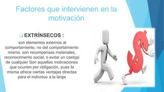 Factores que intervienen en la
motivación
 EXTRÍNSECOS :
son elementos externos al
comportamiento, no del comportamiento
mismo. son recompensas materiales,
reconocimiento social, o evitar un castigo
de cualquier Son aquellas motivaciones
que ocurren por obligación, pues la
misma ofrece ciertas ventajas directas
para el individuo a la larga
 