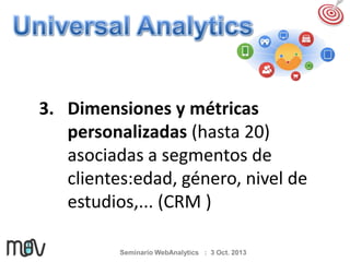 3. Dimensiones y métricas
personalizadas (hasta 20)
asociadas a segmentos de
clientes:edad, género, nivel de
estudios,... (CRM )
Seminario WebAnalytics : 3 Oct. 2013

 