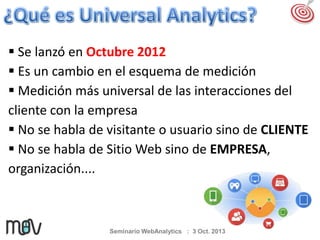  Se lanzó en Octubre 2012
 Es un cambio en el esquema de medición
 Medición más universal de las interacciones del
cliente con la empresa
 No se habla de visitante o usuario sino de CLIENTE
 No se habla de Sitio Web sino de EMPRESA,
organización....

Seminario WebAnalytics : 3 Oct. 2013

 