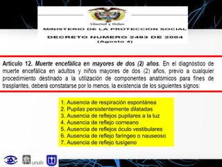 1. Ausencia de respiración espontánea
2. Pupilas persistentemente dilatadas
3. Ausencia de reflejos pupilares a la luz
4. Ausencia de reflejo corneano
5. Ausencia de reflejos óculo vestibulares
6. Ausencia de reflejo faríngeo o nauseoso
7. Ausencia de reflejo tusígeno

 