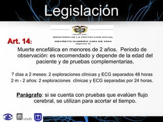 Legislación
Art. 14:
Muerte encefálica en menores de 2 años. Periodo de
observación: es recomendado y depende de la edad del
paciente y de pruebas complementarias.
7 días a 2 meses: 2 exploraciones clínicas y ECG separados 48 horas
2 m - 2 años: 2 exploraciones clínicas y ECG separadas por 24 horas.

Parágrafo: si se cuenta con pruebas que evalúen flujo
cerebral, se utilizan para acortar el tiempo.

 