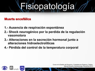 Fisiopatología
Muerte encefálica
1.- Ausencia de respiración espontánea
2.- Shock neurogénico por la perdida de la regulación
vasomotora
3.- Alteraciones en la secreción hormonal junto a
alteraciones hidroelectrolíticas
4.- Pérdida del control de la temperatura corporal

Curso en la Gestión de Donación y Trasplante de Órganos y Tejidos.
Manual Docente. Bucaramanga, Noviembre 2013

 