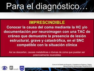Para el diagnóstico…
IMPRESCINDIBLE
Conocer la causa del coma mediante la HC y/o
documentación por neuroimagen con una TAC de
cráneo que demuestre la presencia de lesión
estructural, grave y catastrófica, en el SNC
compatible con la situación clínica
Así se descartan, causas metabólicas o tóxicas de coma que puedan ser
potencialmente reversibles

Curso en la Gestión de Donación y Trasplante de Órganos y Tejidos.
Manual Docente. Bucaramanga, Noviembre 2013

 