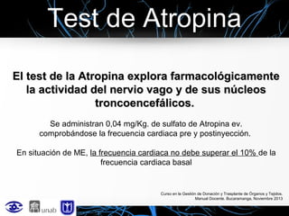 Test de Atropina
El test de la Atropina explora farmacológicamente
la actividad del nervio vago y de sus núcleos
troncoencefálicos.
Se administran 0,04 mg/Kg. de sulfato de Atropina ev.
comprobándose la frecuencia cardiaca pre y postinyección.
En situación de ME, la frecuencia cardiaca no debe superar el 10% de la
frecuencia cardiaca basal

Curso en la Gestión de Donación y Trasplante de Órganos y Tejidos.
Manual Docente. Bucaramanga, Noviembre 2013

 