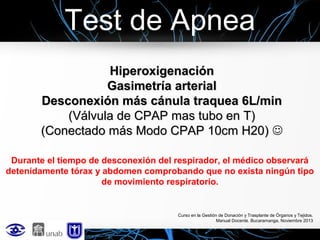 Test de Apnea
Hiperoxigenación
Gasimetría arterial
Desconexión más cánula traquea 6L/min
(Válvula de CPAP mas tubo en T)
(Conectado más Modo CPAP 10cm H20) 
Durante el tiempo de desconexión del respirador, el médico observará
detenidamente tórax y abdomen comprobando que no exista ningún tipo
de movimiento respiratorio.

Curso en la Gestión de Donación y Trasplante de Órganos y Tejidos.
Manual Docente. Bucaramanga, Noviembre 2013

 