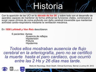 Historia
Con la aparición de las UCI en la década de los 50, y sobre todo con el desarrollo de
aparatos capaces de mantener de forma artificial las funciones vitales, comenzaron a
surgir casos clínicos de coma profundo con daño cerebral irreversible que mantenían
actividad cardio-respiratoria mediante la ventilación mecánica.
En 1956 Lofstedt y Von Reis describieron
6 pacientes: Apnea
Ausencia de reflejos
Hipotensión
Poliuria
Hipotermia

Todos ellos mostraban ausencia de flujo
cerebral en la arteriografía, pero no se certificó
la muerte hasta el paro cardiaco, que ocurrió
entre las 2 Hs y 26 días mas tarde.
MedLink Neurology. Brain Death. Clinical Summary. Bernat J,Lorincz M. 2012

 