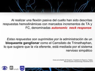 Al realizar una flexión pasiva del cuello han sido descritas
respuestas hemodinámicas con marcados incrementos de TA y
FC, denominadas autonomic neck response
Estas respuestas son suprimidas por la administración de un
bloqueante ganglionar como el Camsilato de Trimethaphan,
lo que sugiere que la vía eferente, está mediada por el sistema
nervioso simpático
Curso en la Gestión de Donación y Trasplante de Órganos y Tejidos.
Manual Docente. Bucaramanga, Noviembre 2013

 