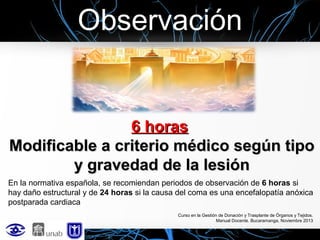 Observación

6 horas
Modificable a criterio médico según tipo
y gravedad de la lesión
En la normativa española, se recomiendan periodos de observación de 6 horas si
hay daño estructural y de 24 horas si la causa del coma es una encefalopatía anóxica
postparada cardiaca
Curso en la Gestión de Donación y Trasplante de Órganos y Tejidos.
Manual Docente. Bucaramanga, Noviembre 2013

 