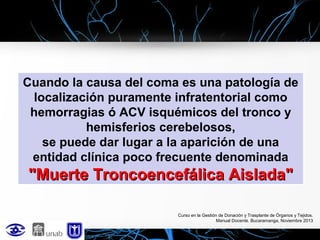 Cuando la causa del coma es una patología de
localización puramente infratentorial como
hemorragias ó ACV isquémicos del tronco y
hemisferios cerebelosos,
se puede dar lugar a la aparición de una
entidad clínica poco frecuente denominada

"Muerte Troncoencefálica Aislada"
Curso en la Gestión de Donación y Trasplante de Órganos y Tejidos.
Manual Docente. Bucaramanga, Noviembre 2013

 