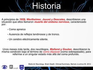 Historia
A principios de 1959, Wertheimer, Jouvet y Descotes, describieron una
situación que ellos llamaron muerte del sistema nervioso, caracterizado
por:
- Coma apneico
- Ausencia de reflejos tendinosos y de tronco.
- Un cerebro eléctricamente silente.

Unos meses más tarde, dos neurólogos, Mollaret y Goulon, describieron la
misma condición bajo el término de coma dépassé (coma sobrepasado), para
referirse a un singular estado más allá del coma profundo.

MedLink Neurology. Brain Death. Clinical Summary. Bernat J,Lorincz M. 2012

 