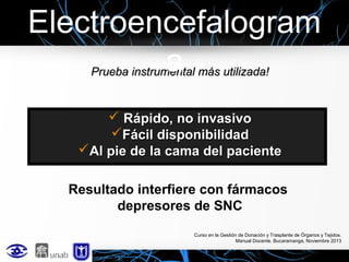 Electroencefalogram
a
Prueba instrumental más utilizada!

 Rápido, no invasivo
Fácil disponibilidad
Al pie de la cama del paciente
Resultado interfiere con fármacos
depresores de SNC
Curso en la Gestión de Donación y Trasplante de Órganos y Tejidos.
Manual Docente. Bucaramanga, Noviembre 2013

 