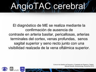 AngioTAC cerebral
El diagnóstico de ME se realiza mediante la
confirmación de ausencia de
contraste en arteria basilar, pericallosas, arterias
terminales del cortex, venas profundas, senos
sagital superior y seno recto junto con una
visibilidad realzada de la vena oftálmica superior.

Curso en la Gestión de Donación y Trasplante de Órganos y Tejidos.
Manual Docente. Bucaramanga, Noviembre 2013

 