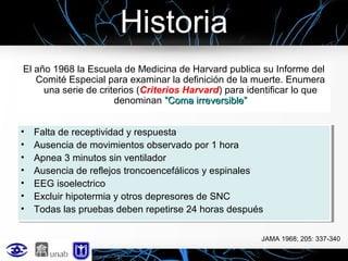 Historia
El año 1968 la Escuela de Medicina de Harvard publica su Informe del
Comité Especial para examinar la definición de la muerte. Enumera
una serie de criterios (Criterios Harvard) para identificar lo que
denominan ”Coma irreversible”
••
••
••
••
••
••
••

Falta de receptividad y respuesta
Falta de receptividad y respuesta
Ausencia de movimientos observado por 1 hora
Ausencia de movimientos observado por 1 hora
Apnea 3 minutos sin ventilador
Apnea 3 minutos sin ventilador
Ausencia de reflejos troncoencefálicos y espinales
Ausencia de reflejos troncoencefálicos y espinales
EEG isoelectrico
EEG isoelectrico
Excluir hipotermia y otros depresores de SNC
Excluir hipotermia y otros depresores de SNC
Todas las pruebas deben repetirse 24 horas después
Todas las pruebas deben repetirse 24 horas después
JAMA 1968; 205: 337-340

 