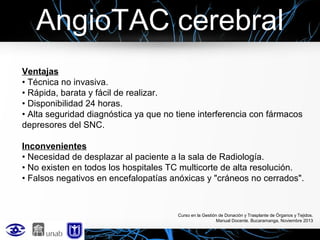 AngioTAC cerebral
Ventajas
• Técnica no invasiva.
• Rápida, barata y fácil de realizar.
• Disponibilidad 24 horas.
• Alta seguridad diagnóstica ya que no tiene interferencia con fármacos
depresores del SNC.
Inconvenientes
• Necesidad de desplazar al paciente a la sala de Radiología.
• No existen en todos los hospitales TC multicorte de alta resolución.
• Falsos negativos en encefalopatías anóxicas y "cráneos no cerrados".

Curso en la Gestión de Donación y Trasplante de Órganos y Tejidos.
Manual Docente. Bucaramanga, Noviembre 2013

 